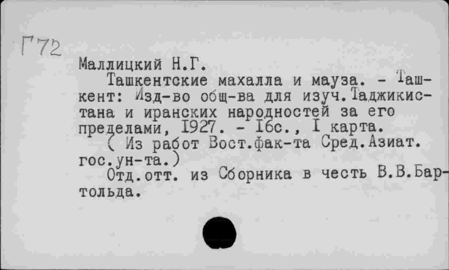 ﻿Маллицкий И.Г.
Ташкентские махалла и мауза. - Ташкент: Изд-во общ-ва для изуч.Таджикис-
тана и иранских народностей за его пределами, 1927. - 16с., Т^карта.
( Из работ Вост.фак-та Сред.Азиат.
гос.ун-та.)
Отд.отт. из Сборника в честь В.В.Бар
тольда.